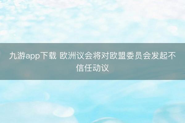 九游app下载 欧洲议会将对欧盟委员会发起不信任动议