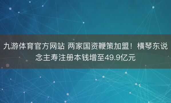 九游体育官方网站 两家国资鞭策加盟！横琴东说念主寿注册本钱增至49.9亿元
