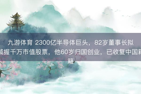 九游体育 2300亿半导体巨头，82岁董事长拟减握千万市值股票，他60岁归国创业，已收复中国籍