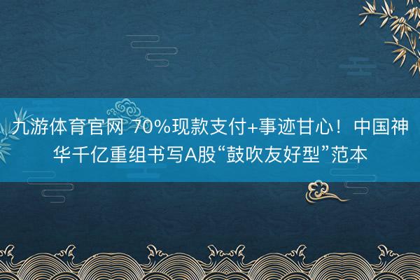 九游体育官网 70%现款支付+事迹甘心！中国神华千亿重组书写A股“鼓吹友好型”范本