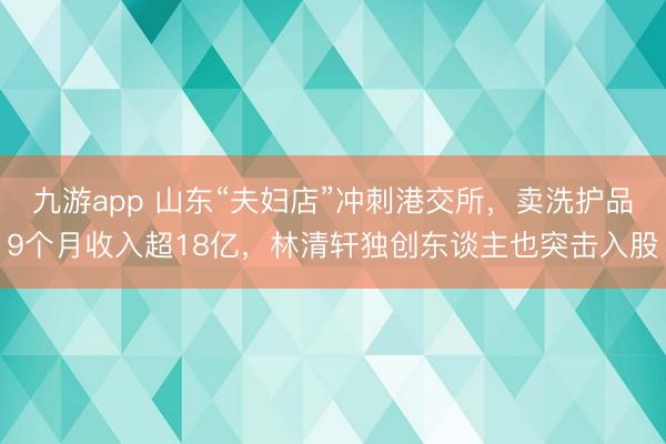 九游app 山东“夫妇店”冲刺港交所，卖洗护品9个月收入超18亿，林清轩独创东谈主也突击入股