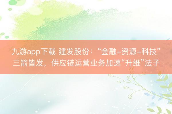 九游app下载 建发股份：“金融+资源+科技”三箭皆发，供应链运营业务加速“升维”法子