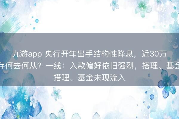 九游app 央行开年出手结构性降息，近30万亿到期定存何去何从？一线：入款偏好依旧强烈，搭理、基金未现流入