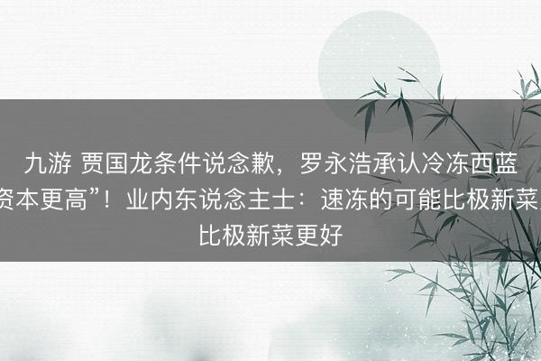 九游 贾国龙条件说念歉,罗永浩承认冷冻西蓝花“资本更高”!业内东说念主士:速冻的可能比极新菜更好