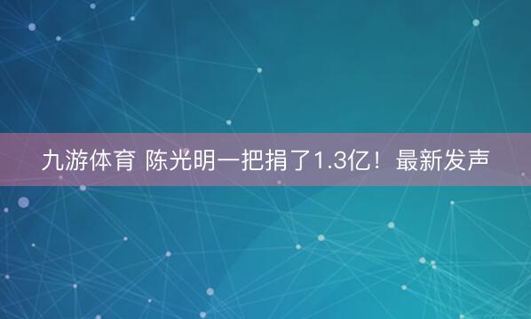 九游体育 陈光明一把捐了1.3亿!最新发声