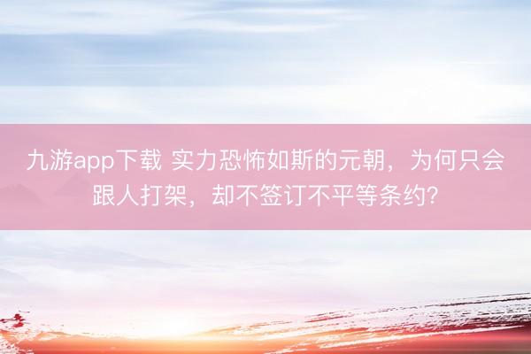 九游app下载 实力恐怖如斯的元朝，为何只会跟人打架，却不签订不平等条约？
