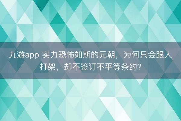 九游app 实力恐怖如斯的元朝，为何只会跟人打架，却不签订不平等条约？