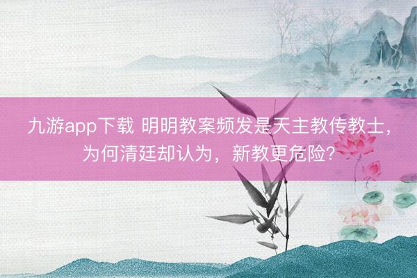 九游app下载 明明教案频发是天主教传教士,为何清廷却认为,新教更危险?