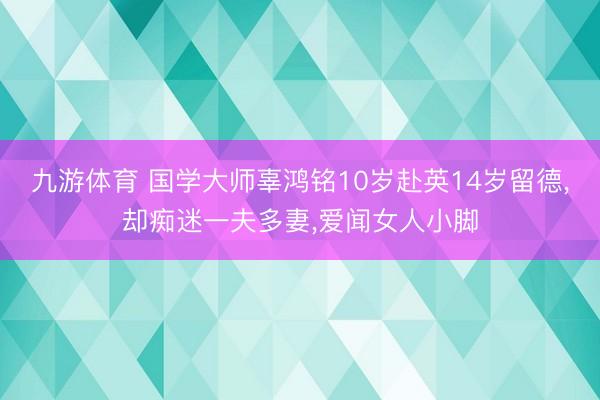 九游体育 国学大师辜鸿铭10岁赴英14岁留德,却痴迷一夫多妻,爱闻女人小脚