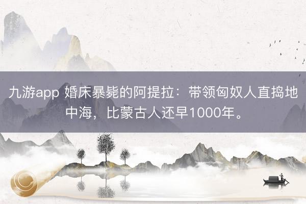 九游app 婚床暴毙的阿提拉:带领匈奴人直捣地中海,比蒙古人还早1000年。
