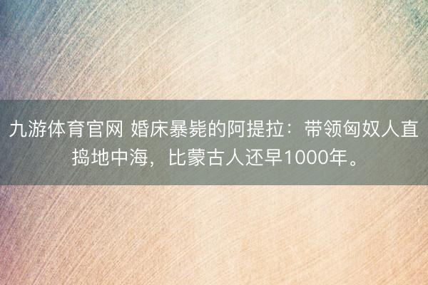 九游体育官网 婚床暴毙的阿提拉：带领匈奴人直捣地中海，比蒙古人还早1000年。