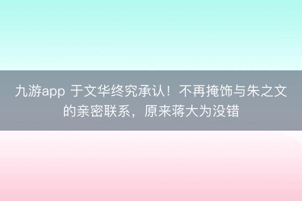 九游app 于文华终究承认!不再掩饰与朱之文的亲密联系,原来蒋大为没错