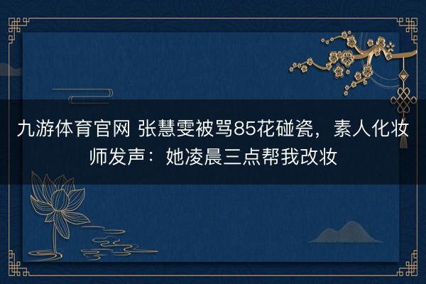 九游体育官网 张慧雯被骂85花碰瓷，素人化妆师发声：她凌晨三点帮我改妆