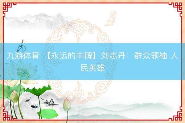 九游体育 【永远的丰碑】刘志丹：群众领袖 人民英雄