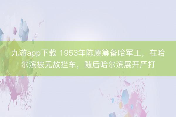 九游app下载 1953年陈赓筹备哈军工，在哈尔滨被无故拦车，随后哈尔滨展开严打