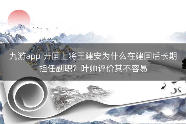 九游app 开国上将王建安为什么在建国后长期担任副职？叶帅评价其不容易