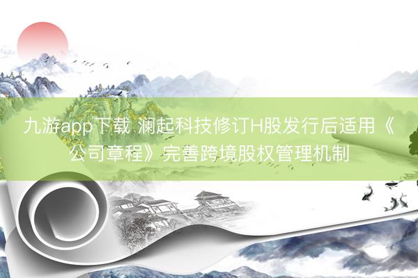 九游app下载 澜起科技修订H股发行后适用《公司章程》完善跨境股权管理机制
