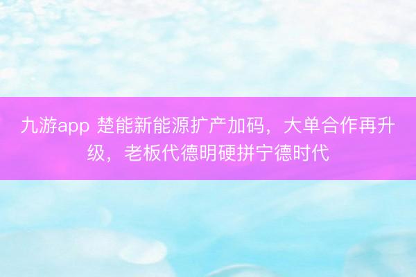 九游app 楚能新能源扩产加码,大单合作再升级,老板代德明硬拼宁德时代