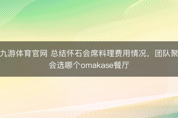 九游体育官网 总结怀石会席料理费用情况，团队聚会选哪个omakase餐厅
