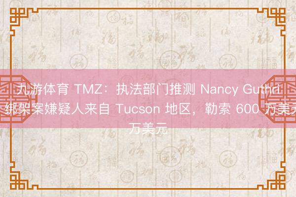 九游体育 TMZ：执法部门推测 Nancy Guthrie 绑架案嫌疑人来自 Tucson 地区，勒索 600 万美元