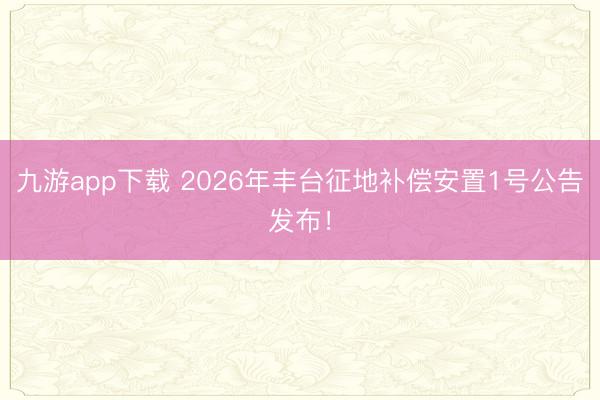 九游app下载 2026年丰台征地补偿安置1号公告发布!