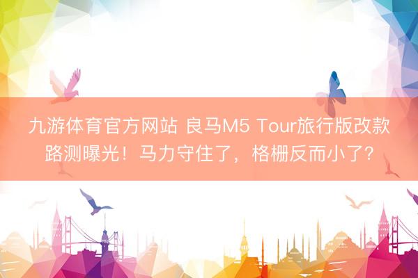 九游体育官方网站 良马M5 Tour旅行版改款路测曝光！马力守住了，格栅反而小了？
