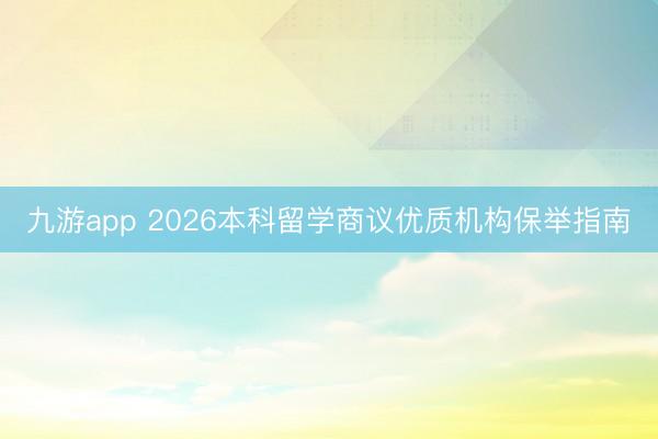 九游app 2026本科留学商议优质机构保举指南