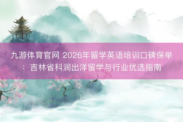 九游体育官网 2026年留学英语培训口碑保举:吉林省科润出洋留学与行业优选指南