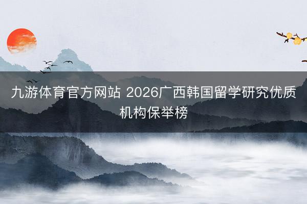 九游体育官方网站 2026广西韩国留学研究优质机构保举榜