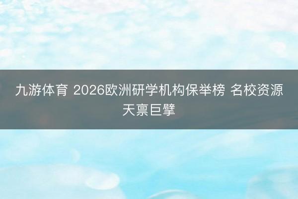 九游体育 2026欧洲研学机构保举榜 名校资源天禀巨擘
