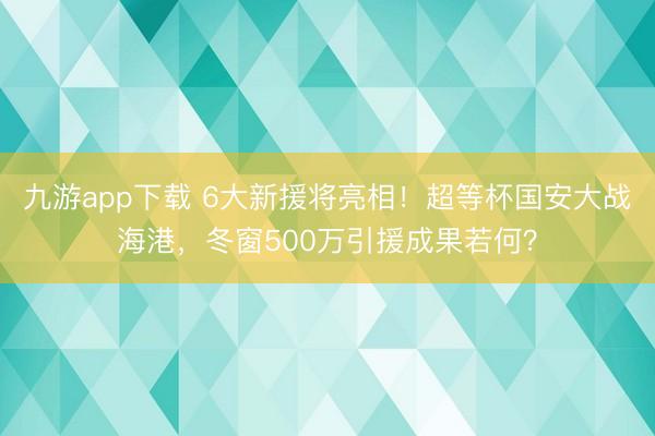九游app下载 6大新援将亮相!超等杯国安大战海港,冬窗500万引援成果若何?