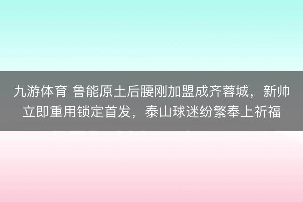 九游体育 鲁能原土后腰刚加盟成齐蓉城,新帅立即重用锁定首发,泰山球迷纷繁奉上祈福
