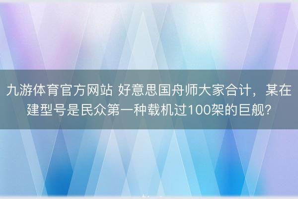 九游体育官方网站 好意思国舟师大家合计，某在建型号是民众第一种载机过100架的巨舰？