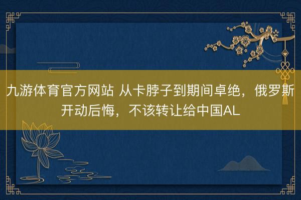 九游体育官方网站 从卡脖子到期间卓绝，俄罗斯开动后悔，不该转让给中国AL