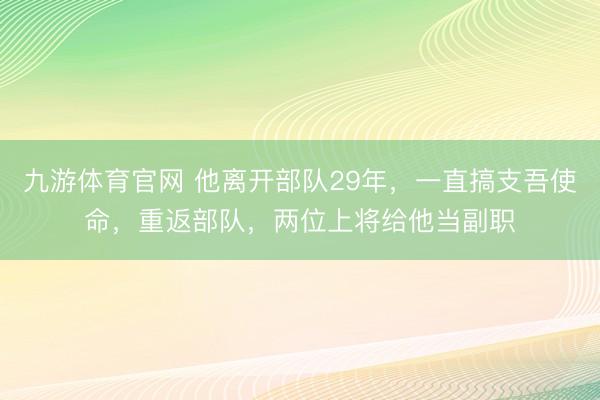 九游体育官网 他离开部队29年,一直搞支吾使命,重返部队,两位上将给他当副职