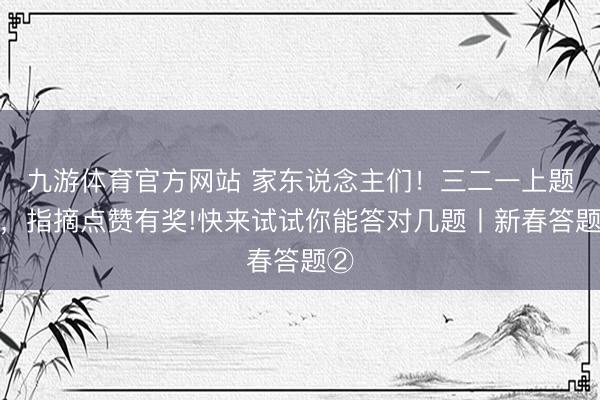 九游体育官方网站 家东说念主们！三二一上题目，指摘点赞有奖!快来试试你能答对几题丨新春答题②