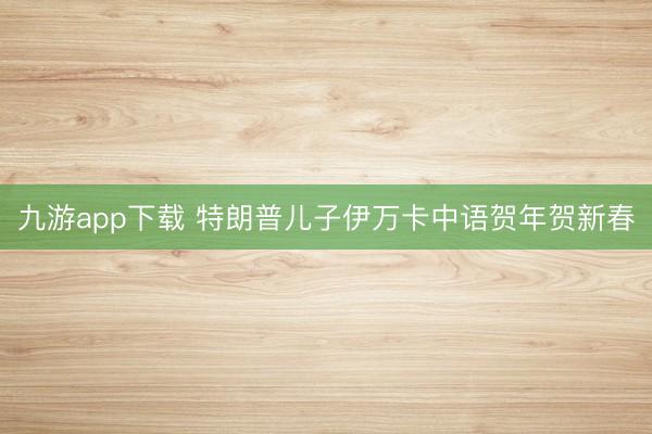 九游app下载 特朗普儿子伊万卡中语贺年贺新春