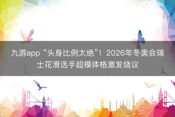 九游app “头身比例太绝”！2026年冬奥会瑞士花滑选手超模体格激发烧议