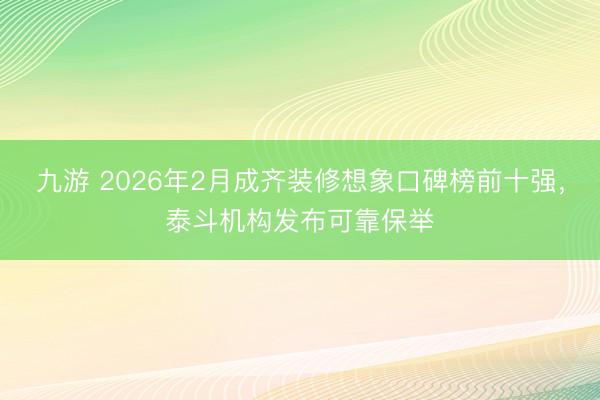 九游 2026年2月成齐装修想象口碑榜前十强，泰斗机构发布可靠保举