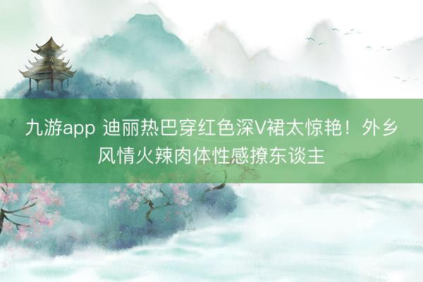 九游app 迪丽热巴穿红色深V裙太惊艳！外乡风情火辣肉体性感撩东谈主