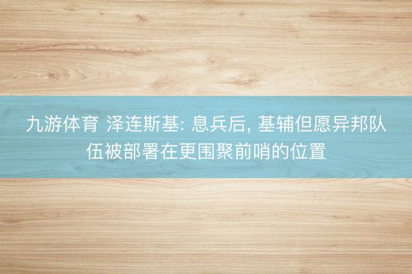 九游体育 泽连斯基: 息兵后， 基辅但愿异邦队伍被部署在更围聚前哨的位置