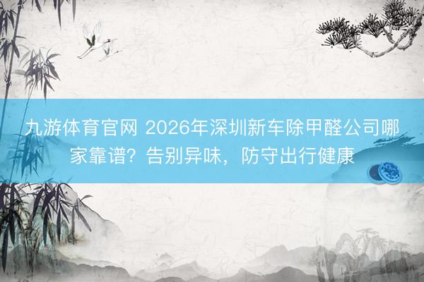 九游体育官网 2026年深圳新车除甲醛公司哪家靠谱？告别异味，防守出行健康
