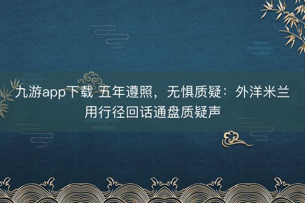 九游app下载 五年遵照,无惧质疑:外洋米兰用行径回话通盘质疑声