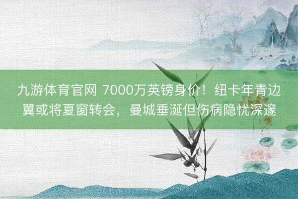 九游体育官网 7000万英镑身价！纽卡年青边翼或将夏窗转会，曼城垂涎但伤病隐忧深邃