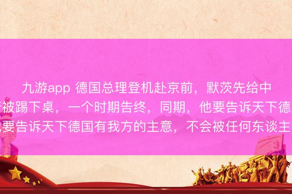 九游app 德国总理登机赴京前，默茨先给中国贺年，好意思国政府被踢下桌，一个时期告终，同期，他要告诉天下德国有我方的主意，不会被任何东谈主牵着鼻子走