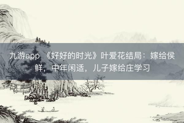 九游app 《好好的时光》叶爱花结局：嫁给侯鲜，中年闲适，儿子嫁给庄学习