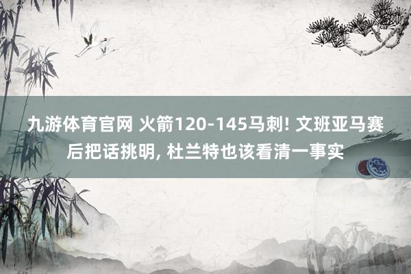 九游体育官网 火箭120-145马刺! 文班亚马赛后把话挑明, 杜兰特也该看清一事实