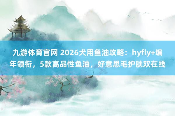 九游体育官网 2026犬用鱼油攻略：hyfly+编年领衔，5款高品性鱼油，好意思毛护肤双在线