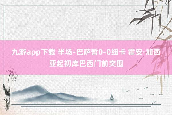 九游app下载 半场-巴萨暂0-0纽卡 霍安·加西亚起初库巴西门前突围