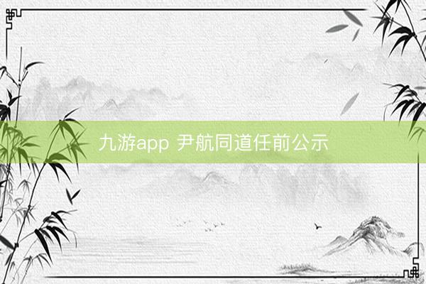 九游app 尹航同道任前公示